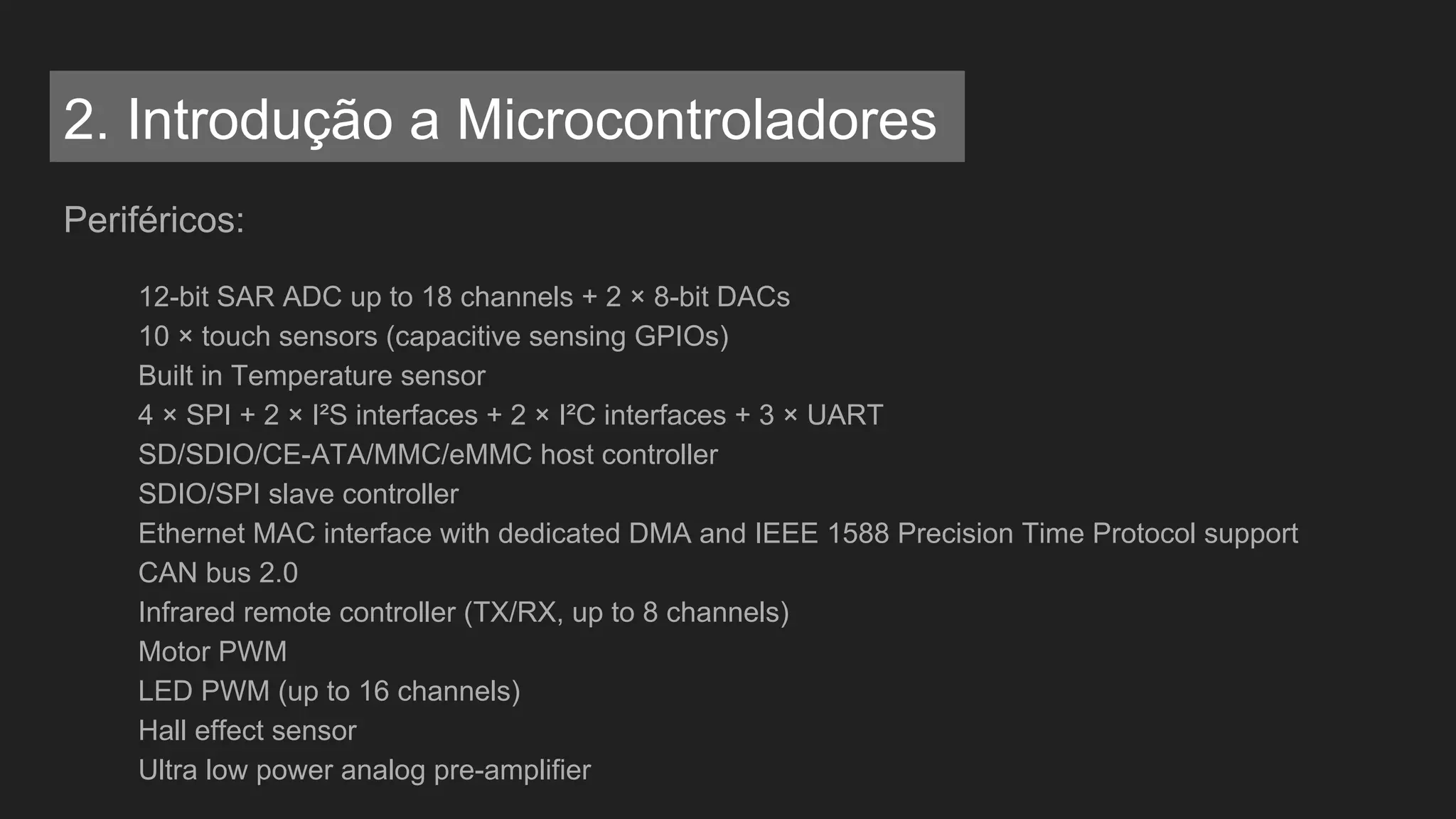 Periféricos:
12-bit SAR ADC up to 18 channels + 2 × 8-bit DACs
10 × touch sensors (capacitive sensing GPIOs)
Built in Temperature sensor
4 × SPI + 2 × I²S interfaces + 2 × I²C interfaces + 3 × UART
SD/SDIO/CE-ATA/MMC/eMMC host controller
SDIO/SPI slave controller
Ethernet MAC interface with dedicated DMA and IEEE 1588 Precision Time Protocol support
CAN bus 2.0
Infrared remote controller (TX/RX, up to 8 channels)
Motor PWM
LED PWM (up to 16 channels)
Hall effect sensor
Ultra low power analog pre-amplifier
2. Introdução a Microcontroladores
 