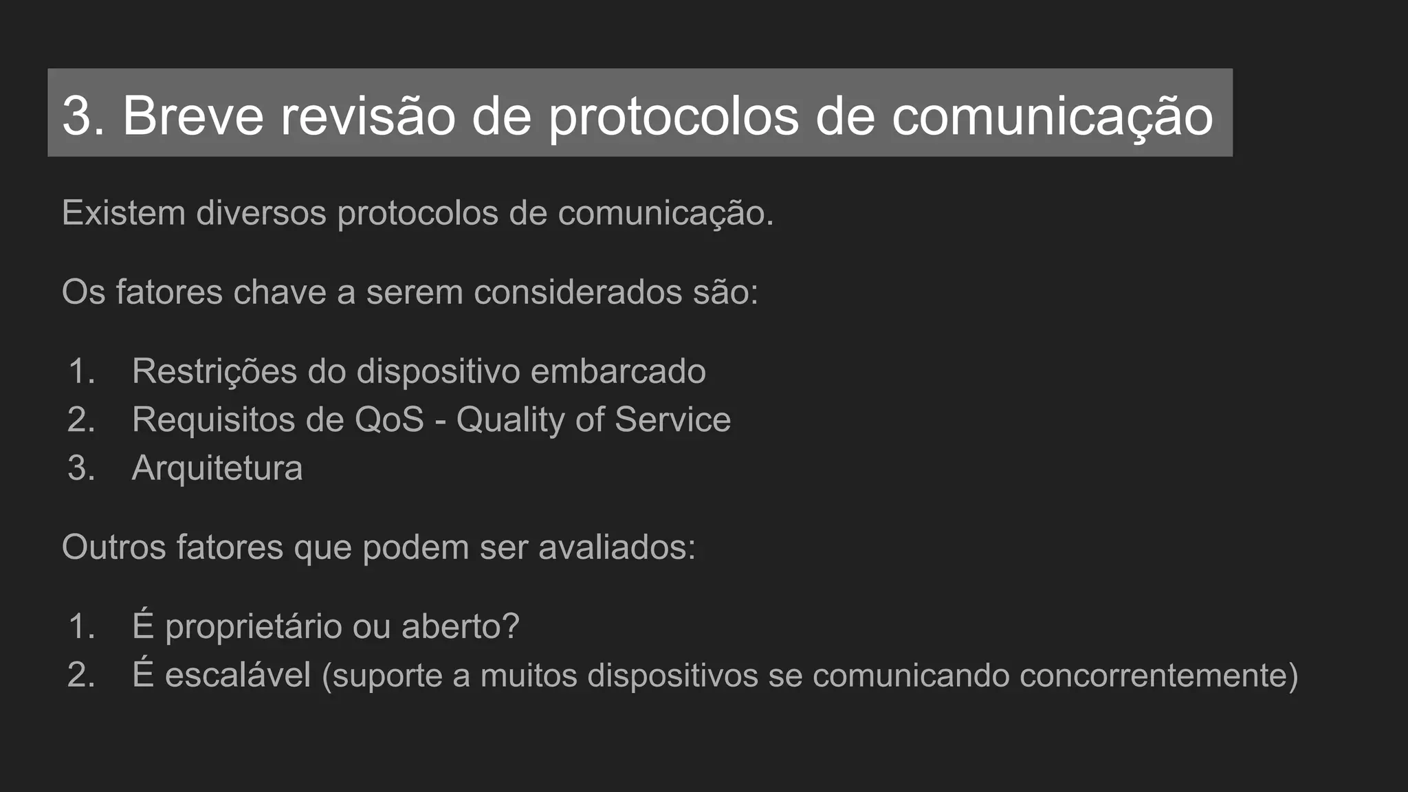 Existem diversos protocolos de comunicação.
Os fatores chave a serem considerados são:
1. Restrições do dispositivo embarcado
2. Requisitos de QoS - Quality of Service
3. Arquitetura
Outros fatores que podem ser avaliados:
1. É proprietário ou aberto?
2. É escalável (suporte a muitos dispositivos se comunicando concorrentemente)
3. Breve revisão de protocolos de comunicação
 