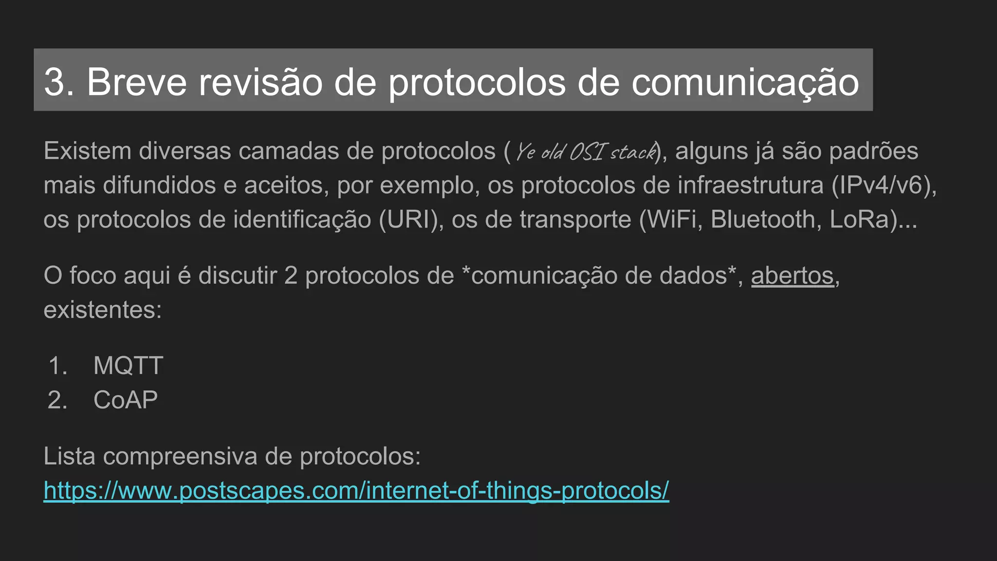 Existem diversas camadas de protocolos (Ye l OS ta ), alguns já são padrões
mais difundidos e aceitos, por exemplo, os protocolos de infraestrutura (IPv4/v6),
os protocolos de identificação (URI), os de transporte (WiFi, Bluetooth, LoRa)...
O foco aqui é discutir 2 protocolos de *comunicação de dados*, abertos,
existentes:
1. MQTT
2. CoAP
Lista compreensiva de protocolos:
https://www.postscapes.com/internet-of-things-protocols/
3. Breve revisão de protocolos de comunicação
 