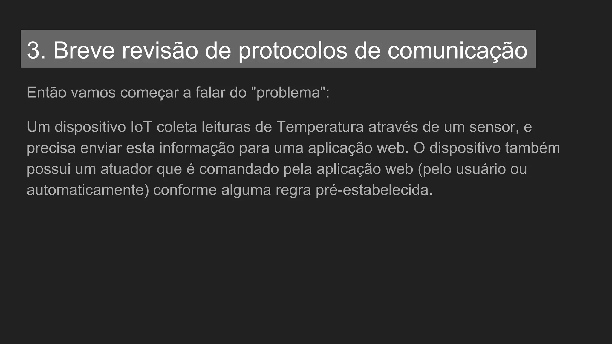 Então vamos começar a falar do "problema":
Um dispositivo IoT coleta leituras de Temperatura através de um sensor, e
precisa enviar esta informação para uma aplicação web. O dispositivo também
possui um atuador que é comandado pela aplicação web (pelo usuário ou
automaticamente) conforme alguma regra pré-estabelecida.
3. Breve revisão de protocolos de comunicação
 