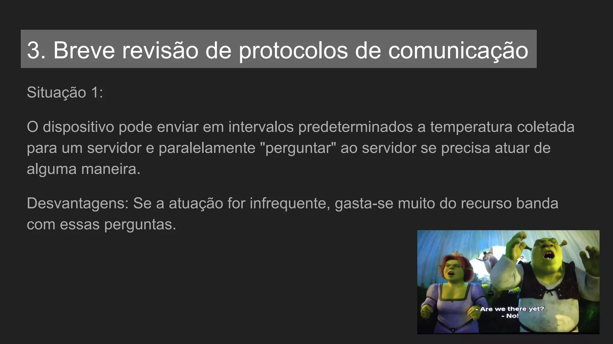 Situação 1:
O dispositivo pode enviar em intervalos predeterminados a temperatura coletada
para um servidor e paralelamente "perguntar" ao servidor se precisa atuar de
alguma maneira.
Desvantagens: Se a atuação for infrequente, gasta-se muito do recurso banda
com essas perguntas.
3. Breve revisão de protocolos de comunicação
 