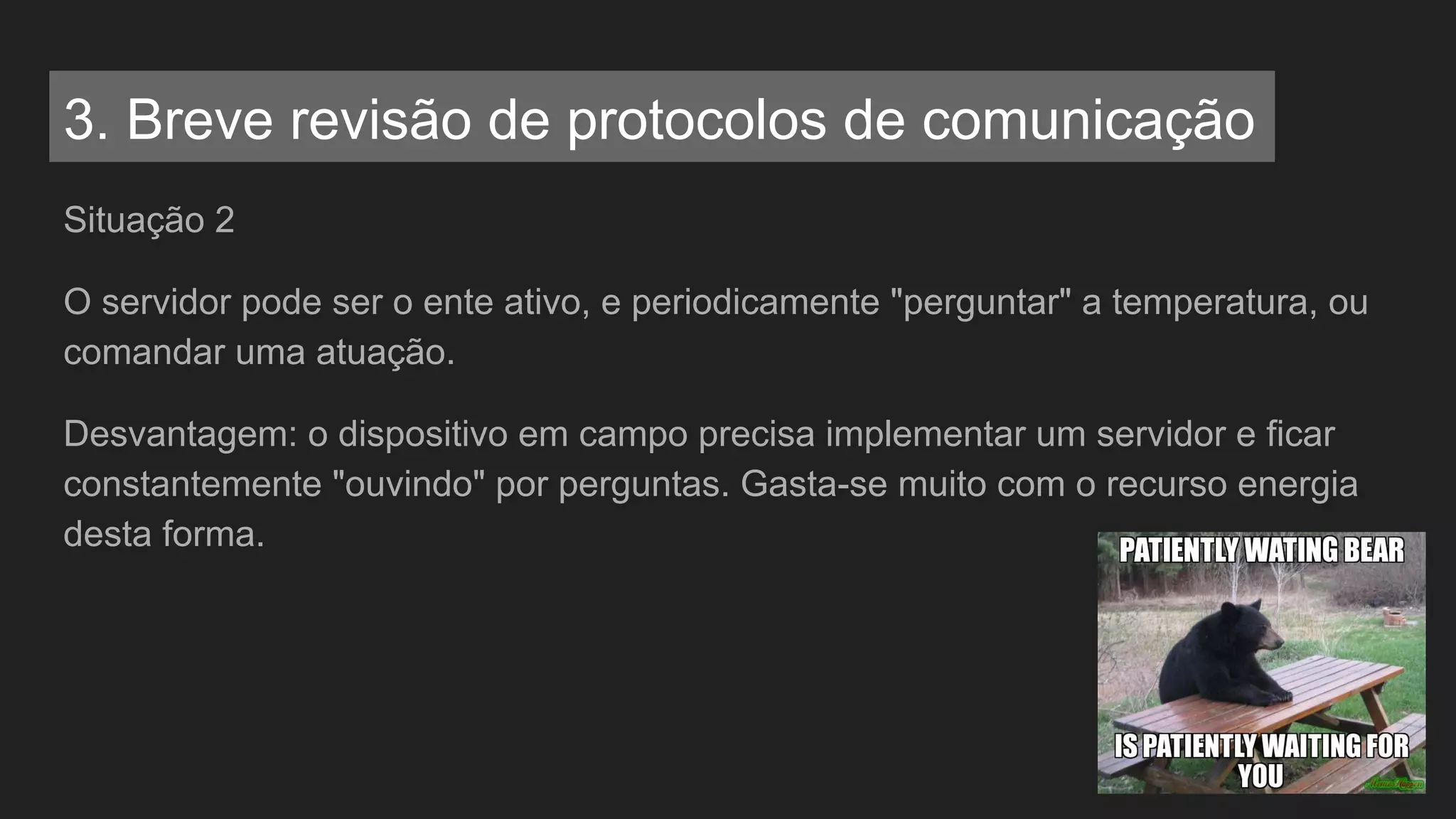 Situação 2
O servidor pode ser o ente ativo, e periodicamente "perguntar" a temperatura, ou
comandar uma atuação.
Desvantagem: o dispositivo em campo precisa implementar um servidor e ficar
constantemente "ouvindo" por perguntas. Gasta-se muito com o recurso energia
desta forma.
3. Breve revisão de protocolos de comunicação
 