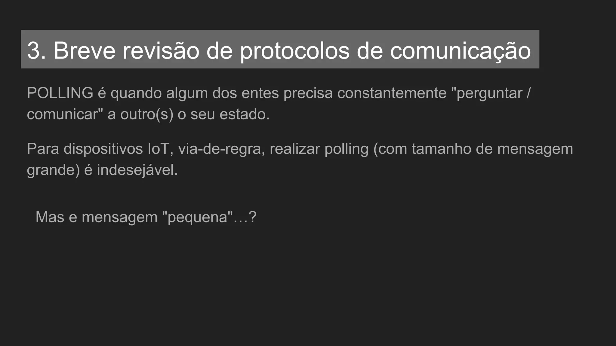 POLLING é quando algum dos entes precisa constantemente "perguntar /
comunicar" a outro(s) o seu estado.
Para dispositivos IoT, via-de-regra, realizar polling (com tamanho de mensagem
grande) é indesejável.
Mas e mensagem "pequena"…?
3. Breve revisão de protocolos de comunicação
 