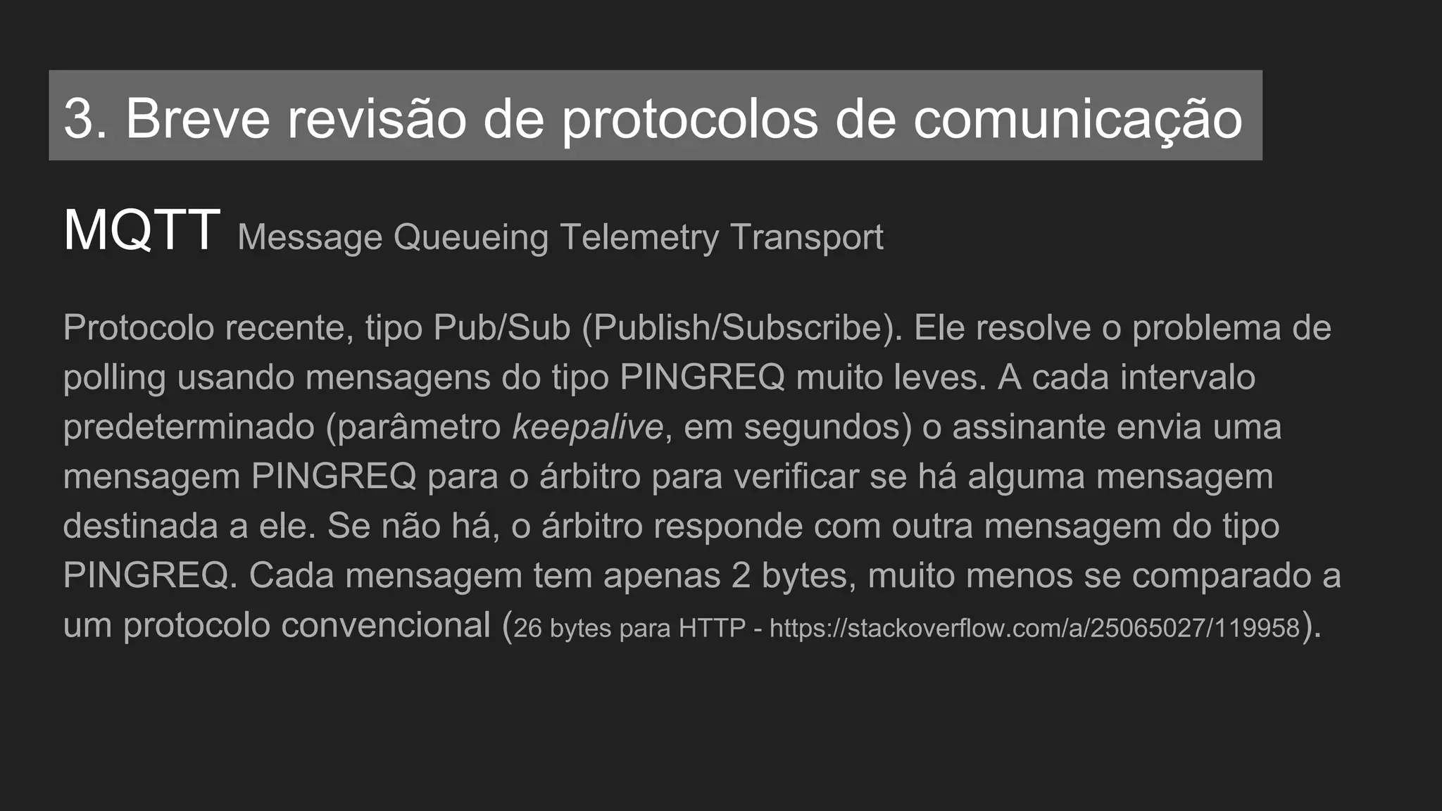 MQTT Message Queueing Telemetry Transport
Protocolo recente, tipo Pub/Sub (Publish/Subscribe). Ele resolve o problema de
polling usando mensagens do tipo PINGREQ muito leves. A cada intervalo
predeterminado (parâmetro keepalive, em segundos) o assinante envia uma
mensagem PINGREQ para o árbitro para verificar se há alguma mensagem
destinada a ele. Se não há, o árbitro responde com outra mensagem do tipo
PINGREQ. Cada mensagem tem apenas 2 bytes, muito menos se comparado a
um protocolo convencional (26 bytes para HTTP - https://stackoverflow.com/a/25065027/119958).
3. Breve revisão de protocolos de comunicação
 