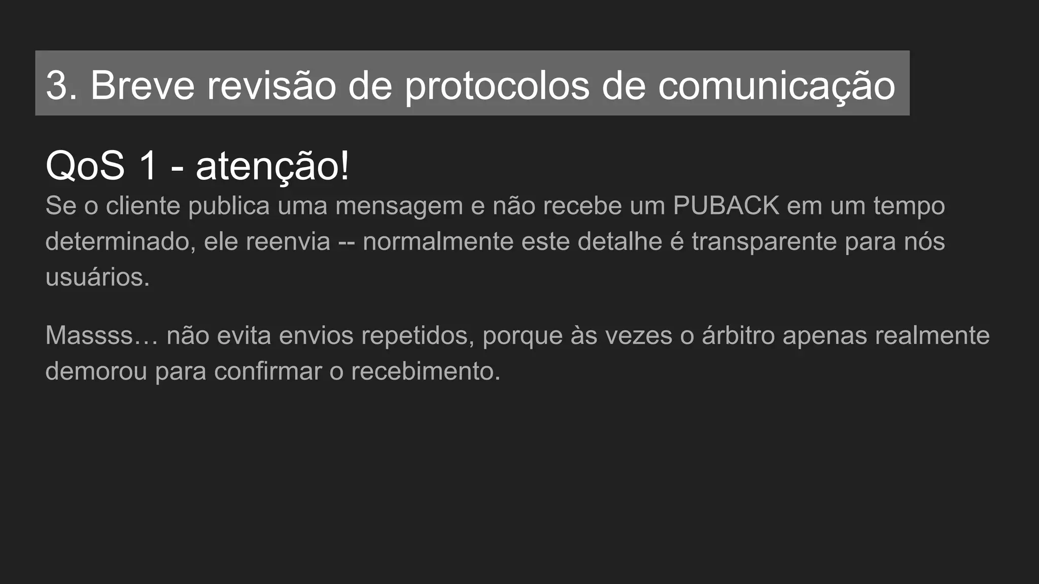 QoS 1 - atenção!
Se o cliente publica uma mensagem e não recebe um PUBACK em um tempo
determinado, ele reenvia -- normalmente este detalhe é transparente para nós
usuários.
Massss… não evita envios repetidos, porque às vezes o árbitro apenas realmente
demorou para confirmar o recebimento.
3. Breve revisão de protocolos de comunicação
 