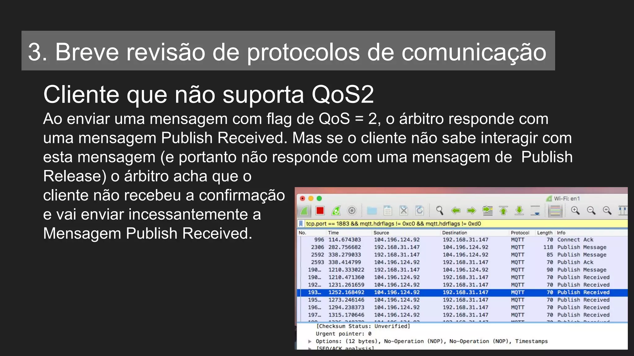 Cliente que não suporta QoS2
Ao enviar uma mensagem com flag de QoS = 2, o árbitro responde com
uma mensagem Publish Received. Mas se o cliente não sabe interagir com
esta mensagem (e portanto não responde com uma mensagem de Publish
Release) o árbitro acha que o
cliente não recebeu a confirmação
e vai enviar incessantemente a
Mensagem Publish Received.
3. Breve revisão de protocolos de comunicação
 