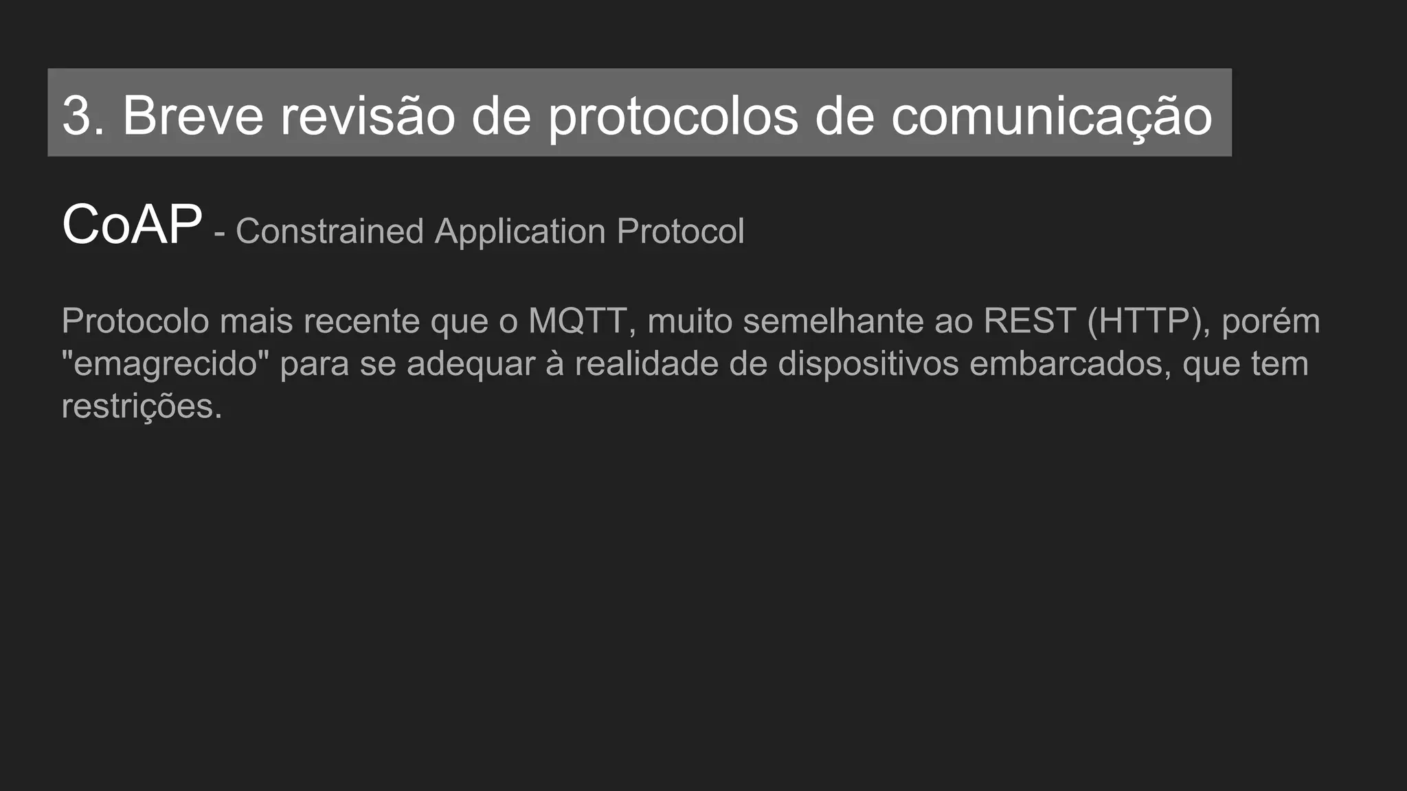CoAP - Constrained Application Protocol
Protocolo mais recente que o MQTT, muito semelhante ao REST (HTTP), porém
"emagrecido" para se adequar à realidade de dispositivos embarcados, que tem
restrições.
3. Breve revisão de protocolos de comunicação
 