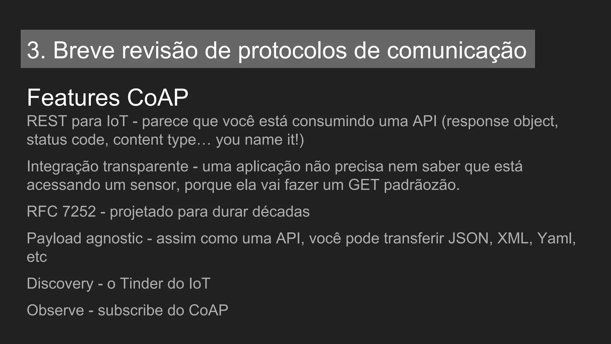 Features CoAP
REST para IoT - parece que você está consumindo uma API (response object,
status code, content type… you name it!)
Integração transparente - uma aplicação não precisa nem saber que está
acessando um sensor, porque ela vai fazer um GET padrãozão.
RFC 7252 - projetado para durar décadas
Payload agnostic - assim como uma API, você pode transferir JSON, XML, Yaml,
etc
Discovery - o Tinder do IoT
Observe - subscribe do CoAP
3. Breve revisão de protocolos de comunicação
 