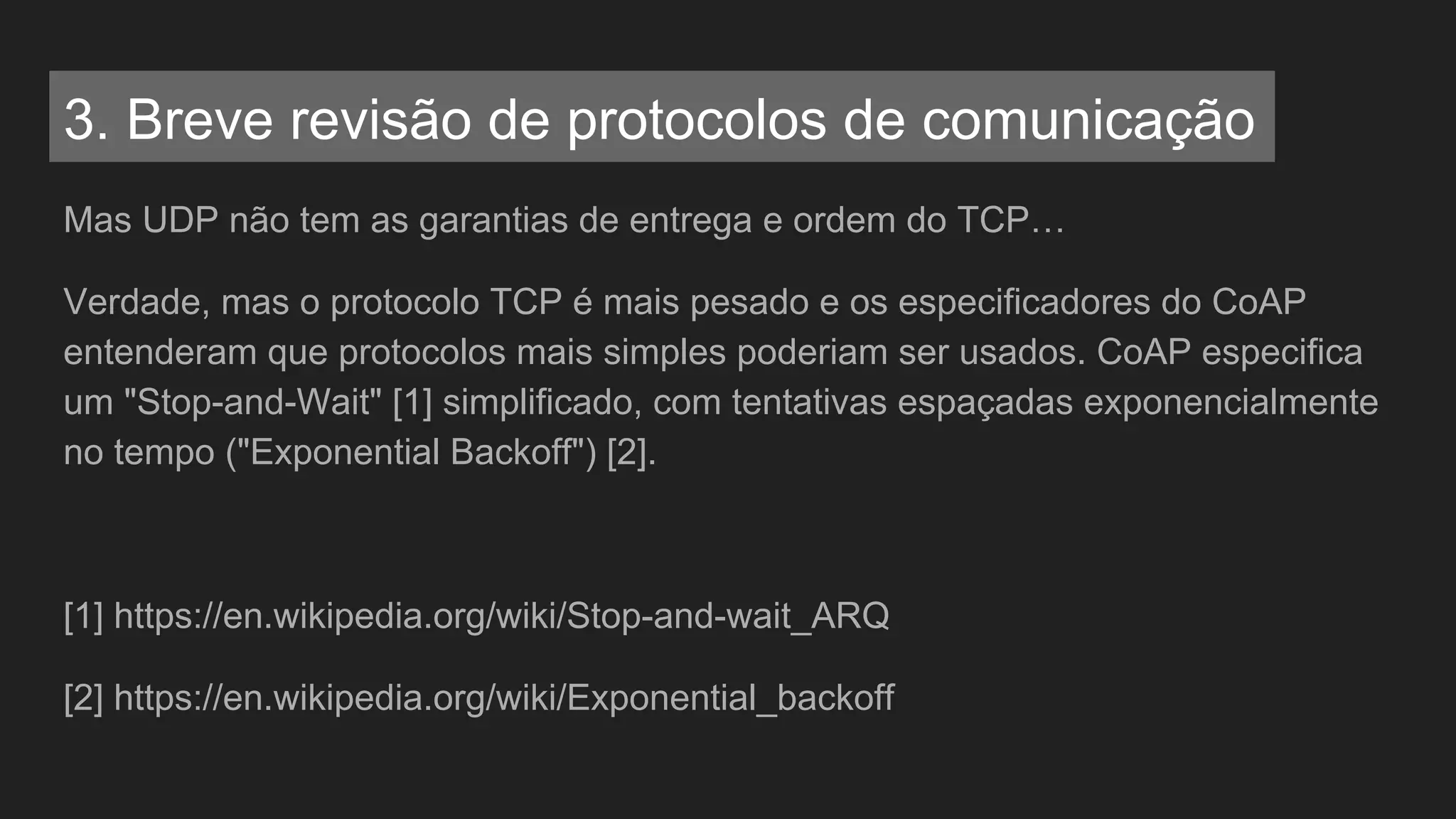 Mas UDP não tem as garantias de entrega e ordem do TCP…
Verdade, mas o protocolo TCP é mais pesado e os especificadores do CoAP
entenderam que protocolos mais simples poderiam ser usados. CoAP especifica
um "Stop-and-Wait" [1] simplificado, com tentativas espaçadas exponencialmente
no tempo ("Exponential Backoff") [2].
[1] https://en.wikipedia.org/wiki/Stop-and-wait_ARQ
[2] https://en.wikipedia.org/wiki/Exponential_backoff
3. Breve revisão de protocolos de comunicação
 