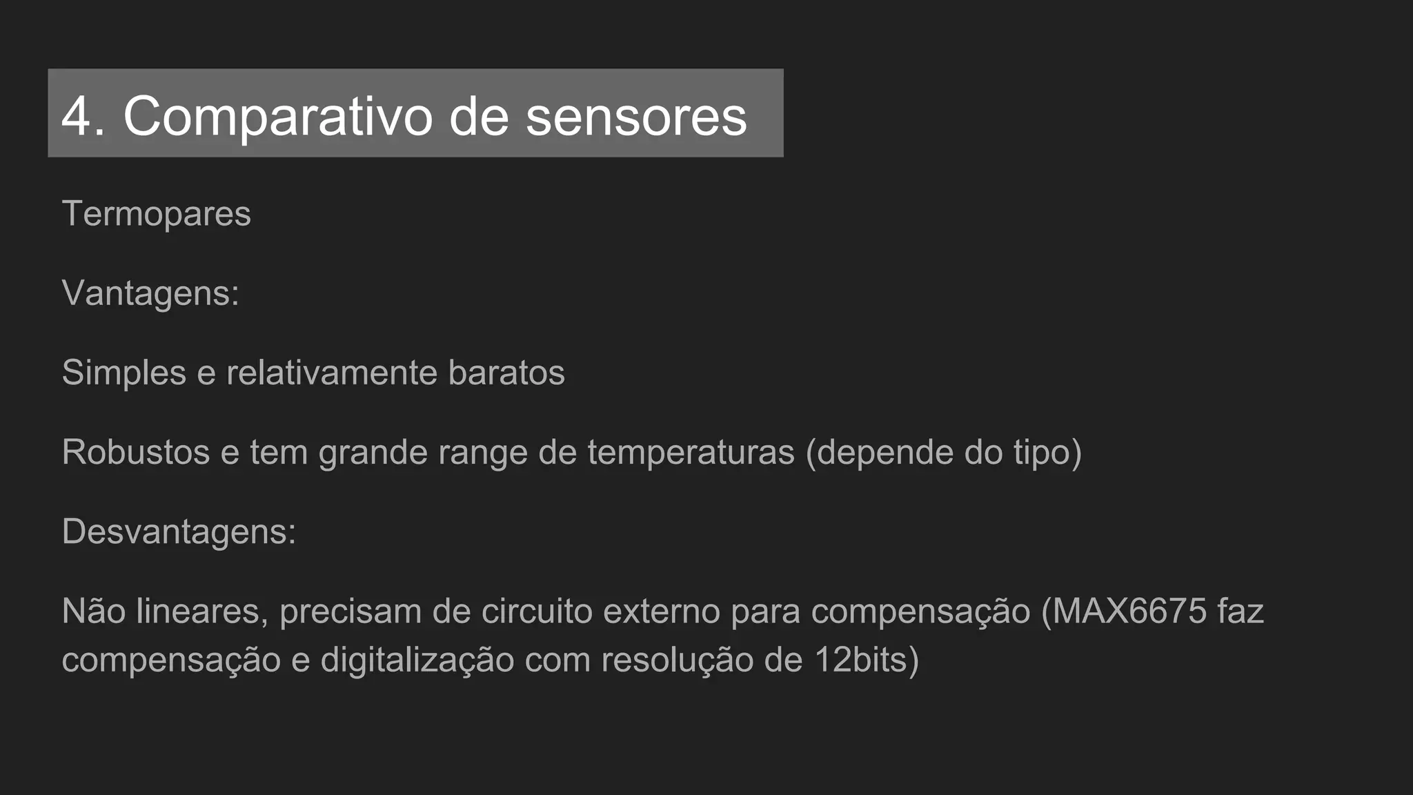 Termopares
Vantagens:
Simples e relativamente baratos
Robustos e tem grande range de temperaturas (depende do tipo)
Desvantagens:
Não lineares, precisam de circuito externo para compensação (MAX6675 faz
compensação e digitalização com resolução de 12bits)
4. Comparativo de sensores
 