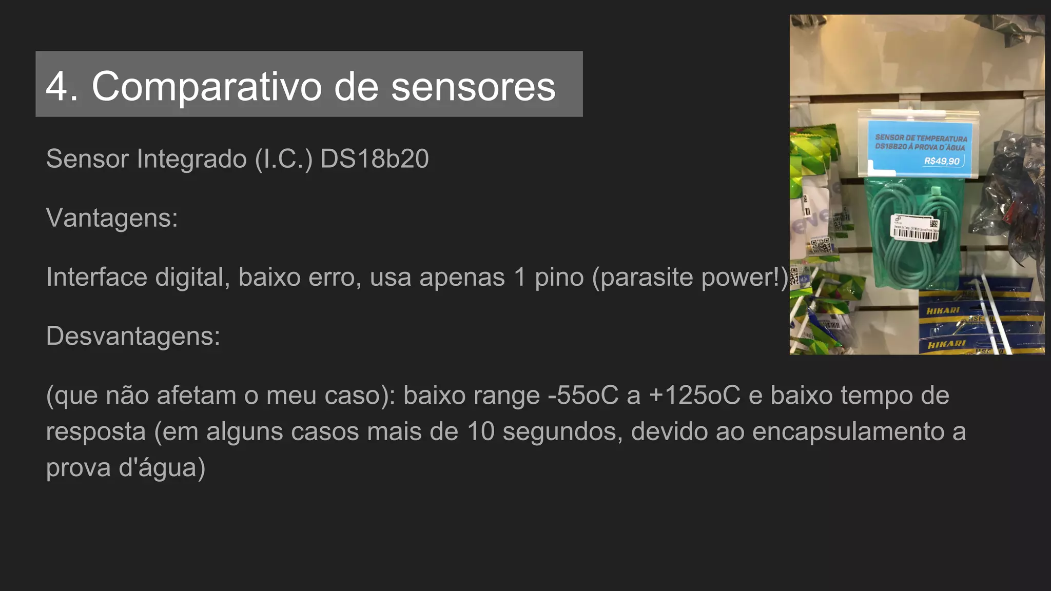 Sensor Integrado (I.C.) DS18b20
Vantagens:
Interface digital, baixo erro, usa apenas 1 pino (parasite power!)
Desvantagens:
(que não afetam o meu caso): baixo range -55oC a +125oC e baixo tempo de
resposta (em alguns casos mais de 10 segundos, devido ao encapsulamento a
prova d'água)
4. Comparativo de sensores
 