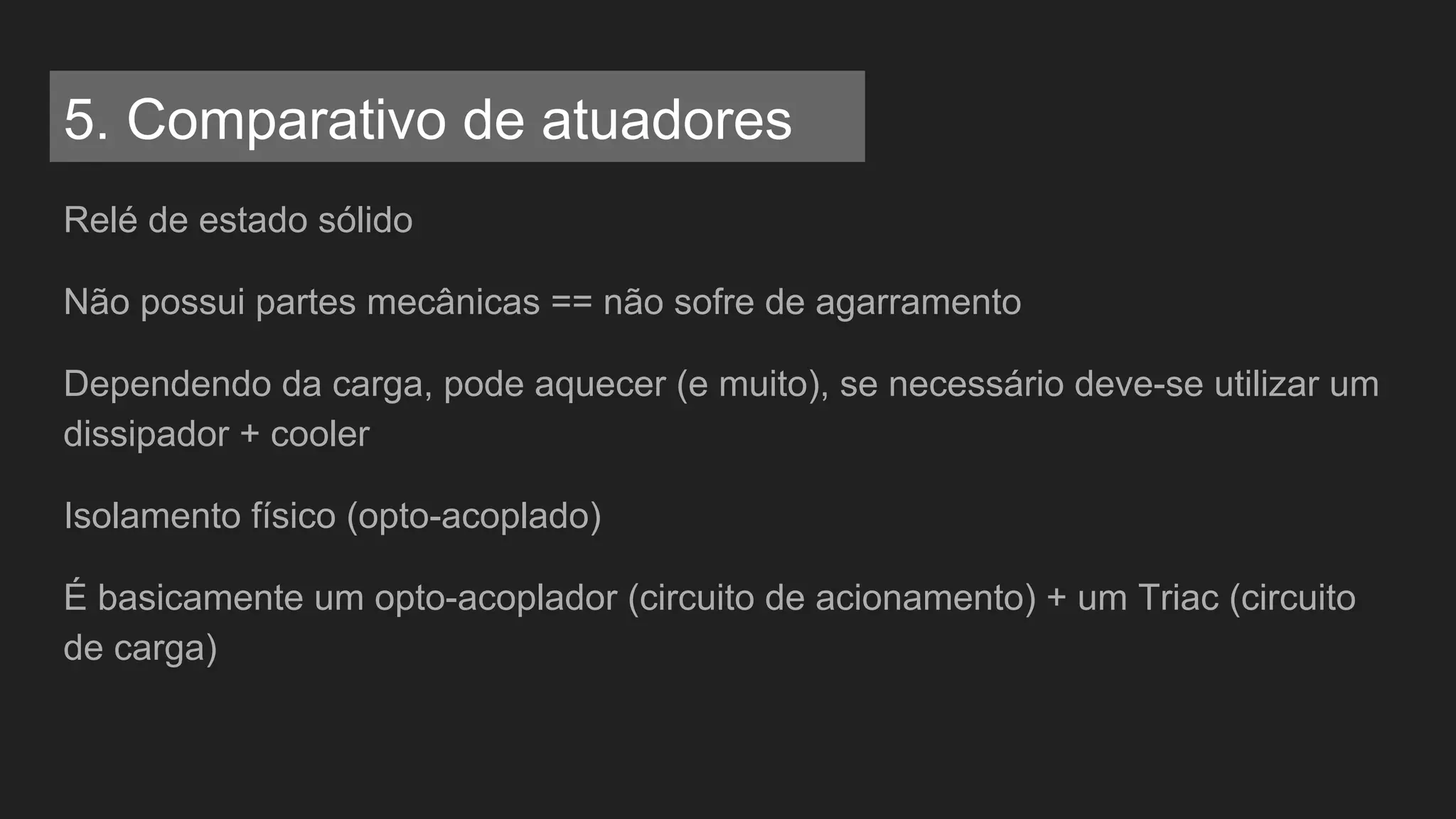 Relé de estado sólido
Não possui partes mecânicas == não sofre de agarramento
Dependendo da carga, pode aquecer (e muito), se necessário deve-se utilizar um
dissipador + cooler
Isolamento físico (opto-acoplado)
É basicamente um opto-acoplador (circuito de acionamento) + um Triac (circuito
de carga)
5. Comparativo de atuadores
 