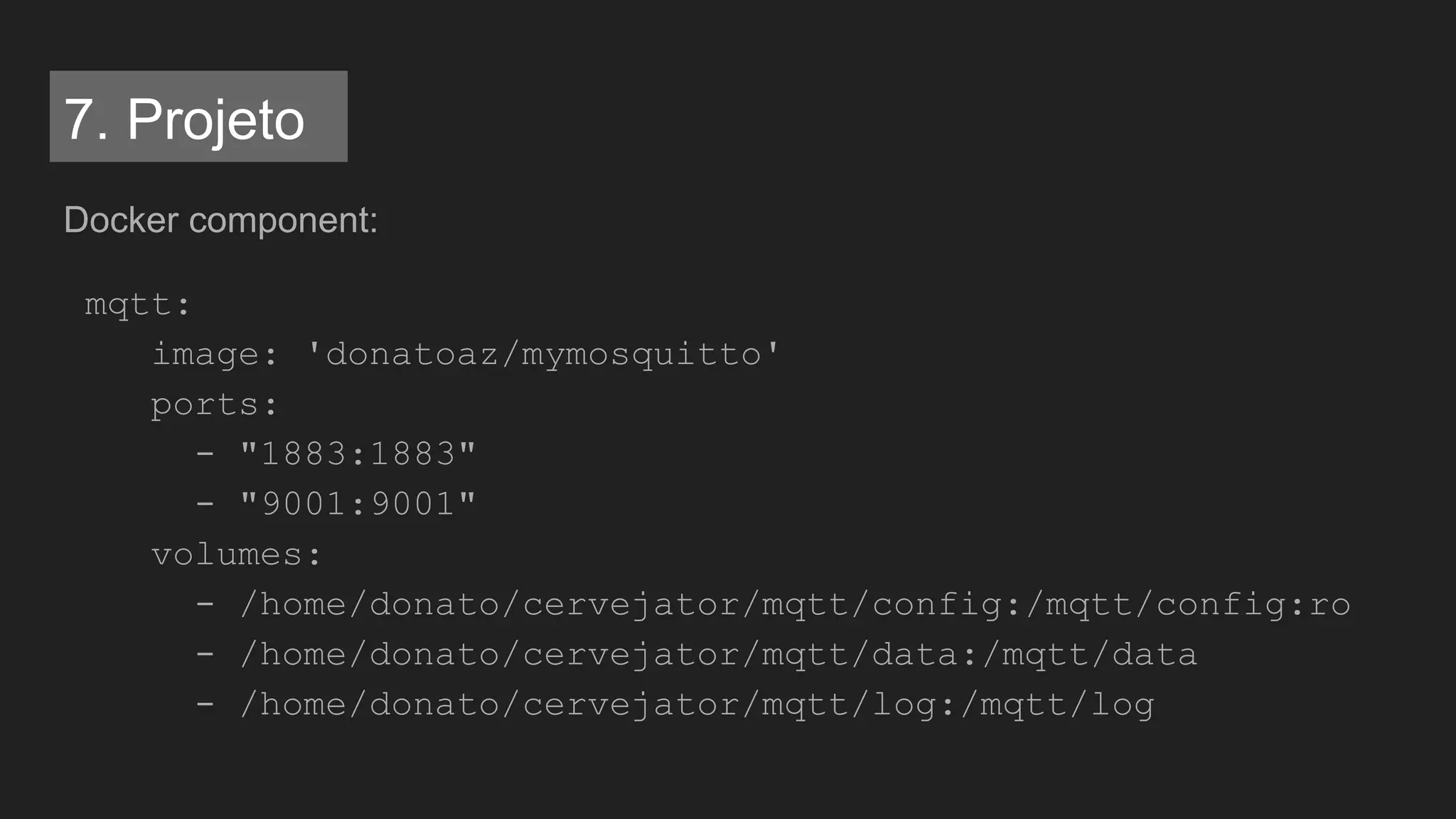 Docker component:
mqtt:
image: 'donatoaz/mymosquitto'
ports:
- "1883:1883"
- "9001:9001"
volumes:
- /home/donato/cervejator/mqtt/config:/mqtt/config:ro
- /home/donato/cervejator/mqtt/data:/mqtt/data
- /home/donato/cervejator/mqtt/log:/mqtt/log
7. Projeto
 