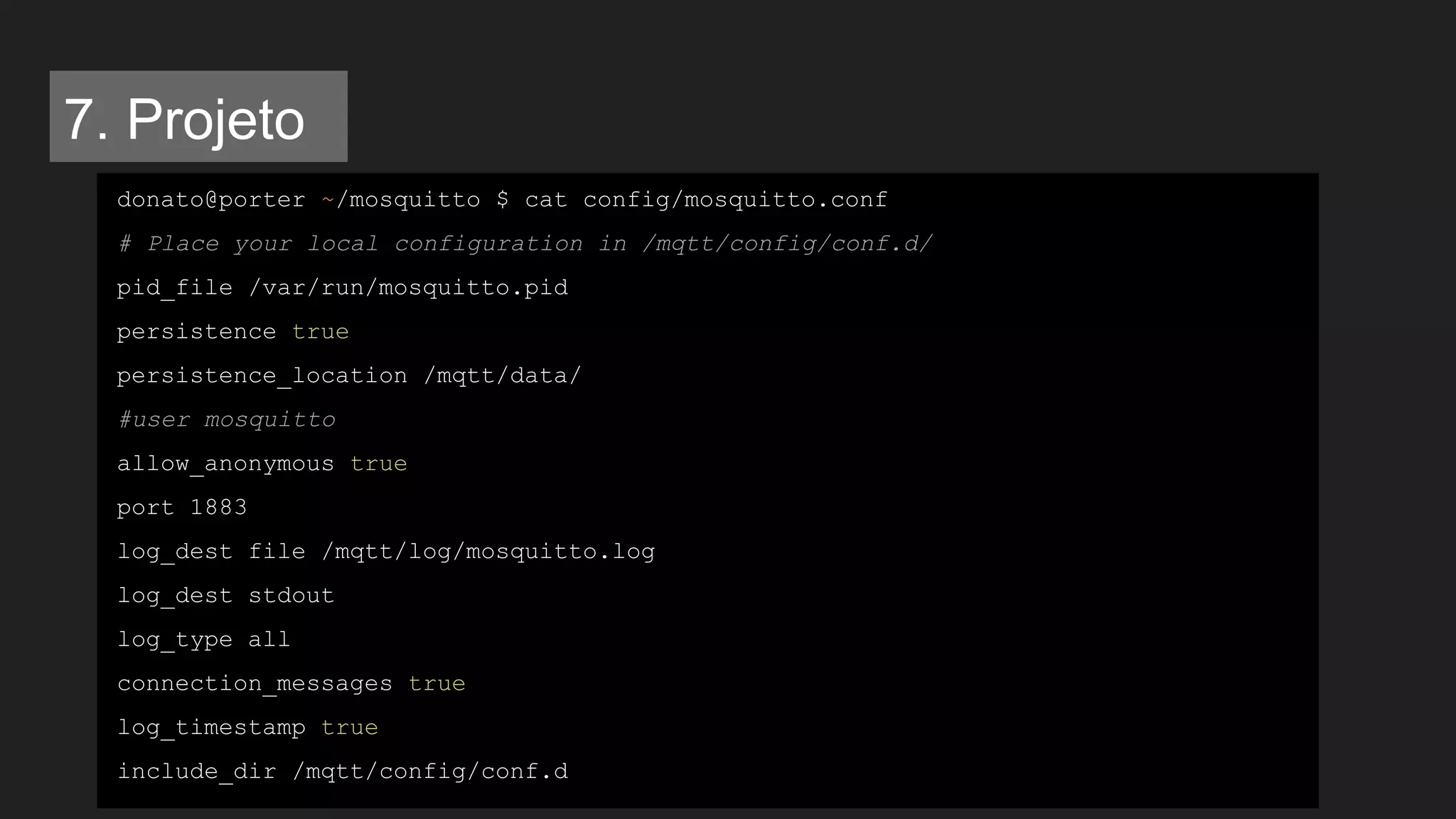 donato@porter ~/mosquitto $ cat config/mosquitto.conf
# Place your local configuration in /mqtt/config/conf.d/
pid_file /var/run/mosquitto.pid
persistence true
persistence_location /mqtt/data/
#user mosquitto
allow_anonymous true
port 1883
log_dest file /mqtt/log/mosquitto.log
log_dest stdout
log_type all
connection_messages true
log_timestamp true
include_dir /mqtt/config/conf.d
7. Projeto
 