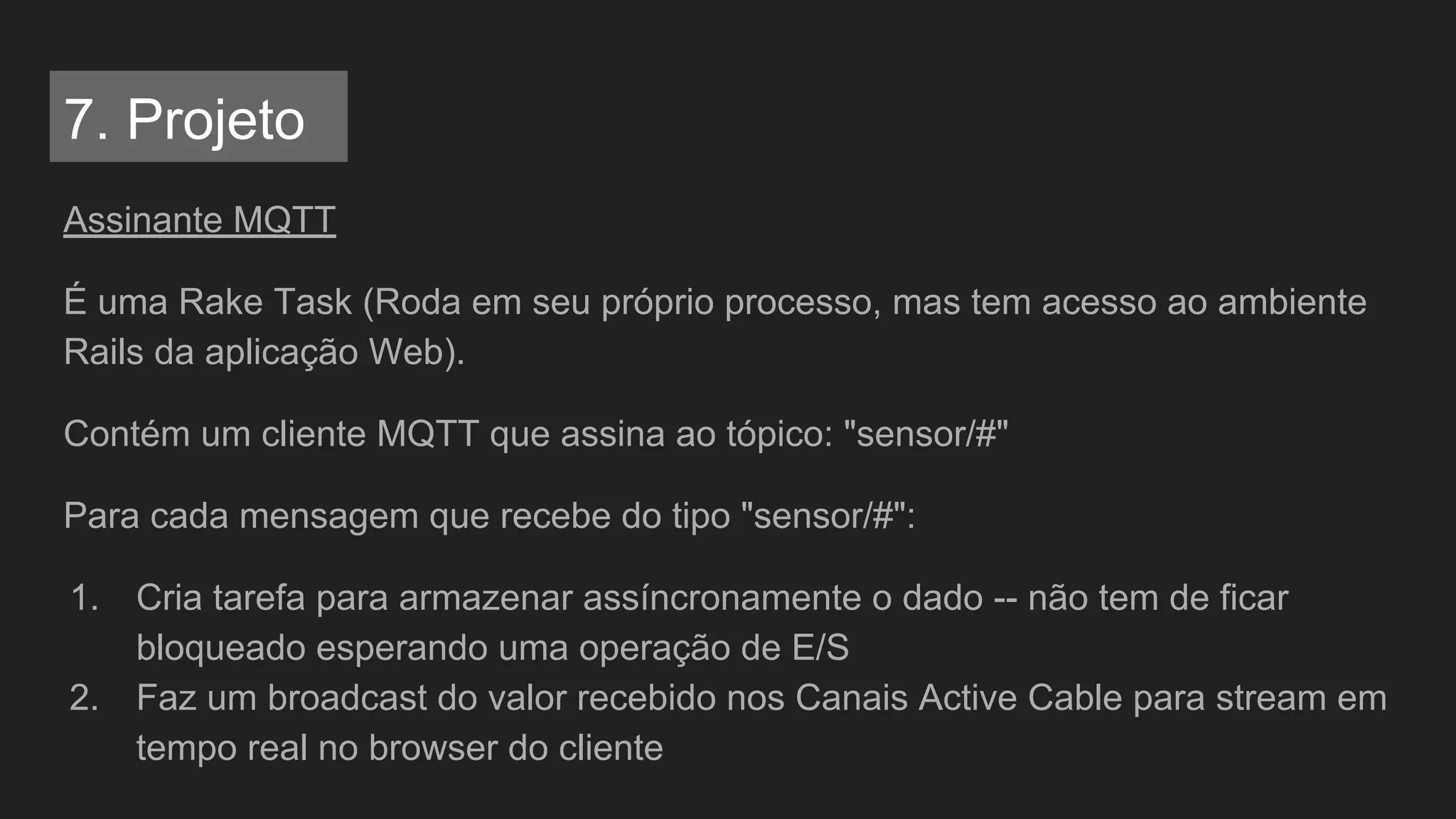 Assinante MQTT
É uma Rake Task (Roda em seu próprio processo, mas tem acesso ao ambiente
Rails da aplicação Web).
Contém um cliente MQTT que assina ao tópico: "sensor/#"
Para cada mensagem que recebe do tipo "sensor/#":
1. Cria tarefa para armazenar assíncronamente o dado -- não tem de ficar
bloqueado esperando uma operação de E/S
2. Faz um broadcast do valor recebido nos Canais Active Cable para stream em
tempo real no browser do cliente
7. Projeto
 
