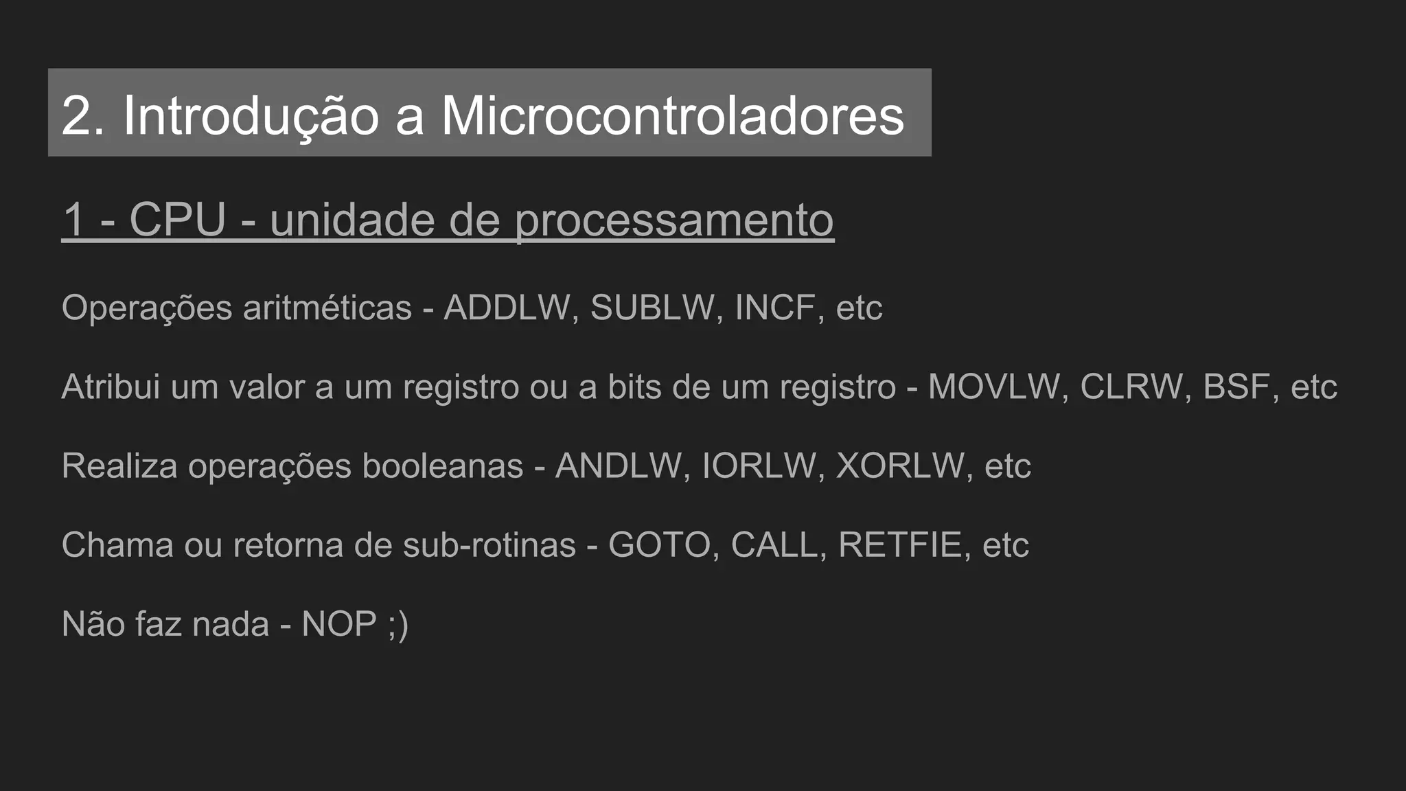 1 - CPU - unidade de processamento
Operações aritméticas - ADDLW, SUBLW, INCF, etc
Atribui um valor a um registro ou a bits de um registro - MOVLW, CLRW, BSF, etc
Realiza operações booleanas - ANDLW, IORLW, XORLW, etc
Chama ou retorna de sub-rotinas - GOTO, CALL, RETFIE, etc
Não faz nada - NOP ;)
2. Introdução a Microcontroladores
 