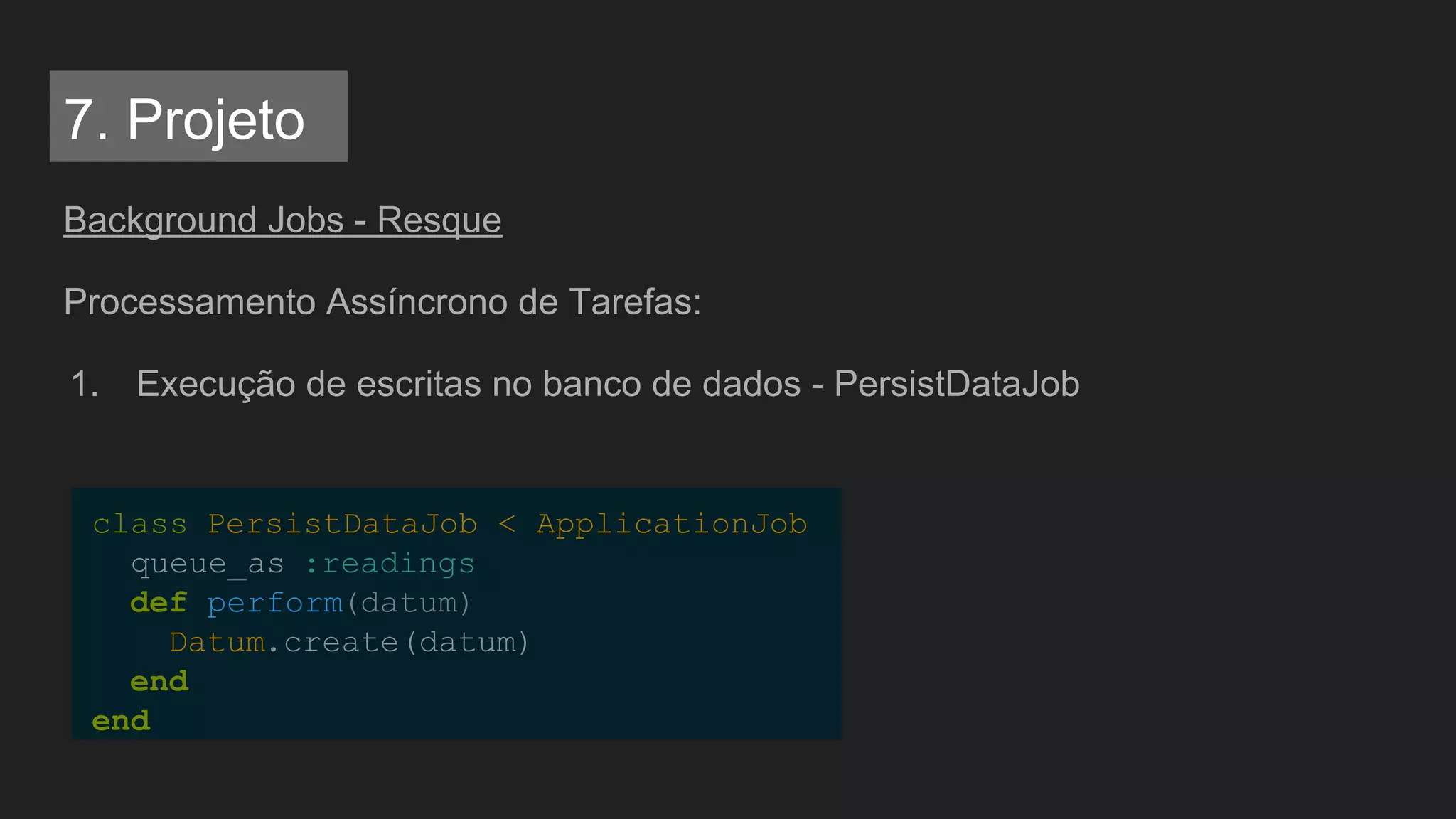 Background Jobs - Resque
Processamento Assíncrono de Tarefas:
1. Execução de escritas no banco de dados - PersistDataJob
class PersistDataJob < ApplicationJob
queue_as :readings
def perform(datum)
Datum.create(datum)
end
end
7. Projeto
 