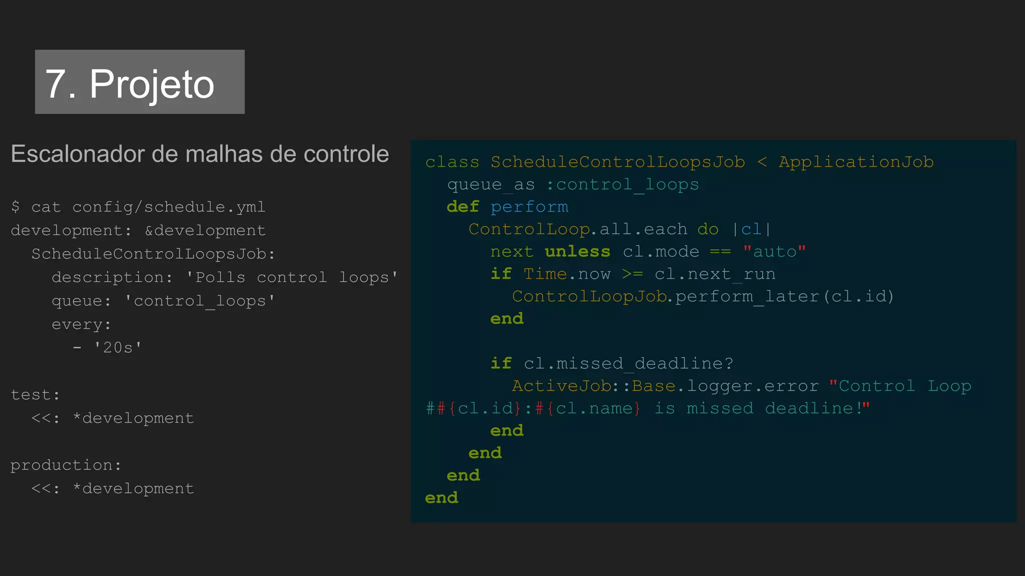Escalonador de malhas de controle
$ cat config/schedule.yml
development: &development
ScheduleControlLoopsJob:
description: 'Polls control loops'
queue: 'control_loops'
every:
- '20s'
test:
<<: *development
production:
<<: *development
class ScheduleControlLoopsJob < ApplicationJob
queue_as :control_loops
def perform
ControlLoop.all.each do |cl|
next unless cl.mode == "auto"
if Time.now >= cl.next_run
ControlLoopJob.perform_later(cl.id)
end
if cl.missed_deadline?
ActiveJob::Base.logger.error "Control Loop
##{cl.id}:#{cl.name} is missed deadline!"
end
end
end
end
7. Projeto
 