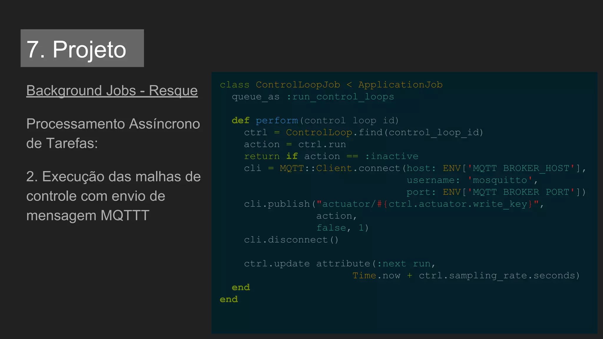 Background Jobs - Resque
Processamento Assíncrono
de Tarefas:
2. Execução das malhas de
controle com envio de
mensagem MQTTT
class ControlLoopJob < ApplicationJob
queue_as :run_control_loops
def perform(control_loop_id)
ctrl = ControlLoop.find(control_loop_id)
action = ctrl.run
return if action == :inactive
cli = MQTT::Client.connect(host: ENV['MQTT_BROKER_HOST'],
username: 'mosquitto',
port: ENV['MQTT_BROKER_PORT'])
cli.publish("actuator/#{ctrl.actuator.write_key}",
action,
false, 1)
cli.disconnect()
ctrl.update_attribute(:next_run,
Time.now + ctrl.sampling_rate.seconds)
end
end
7. Projeto
 
