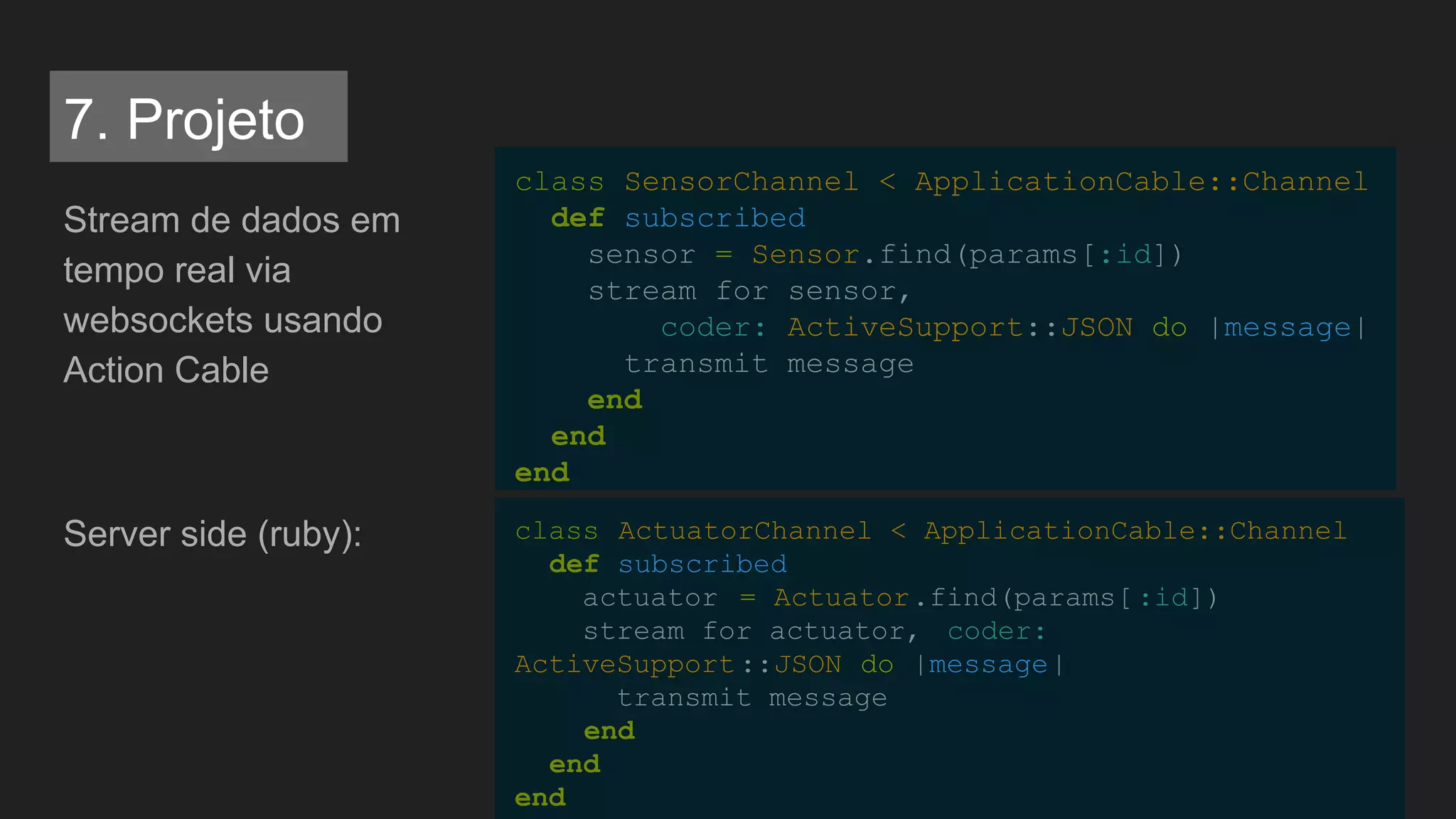 Stream de dados em
tempo real via
websockets usando
Action Cable
Server side (ruby):
class SensorChannel < ApplicationCable::Channel
def subscribed
sensor = Sensor.find(params[:id])
stream_for sensor,
coder: ActiveSupport::JSON do |message|
transmit message
end
end
end
class ActuatorChannel < ApplicationCable::Channel
def subscribed
actuator = Actuator.find(params[:id])
stream_for actuator, coder:
ActiveSupport::JSON do |message|
transmit message
end
end
end
7. Projeto
 