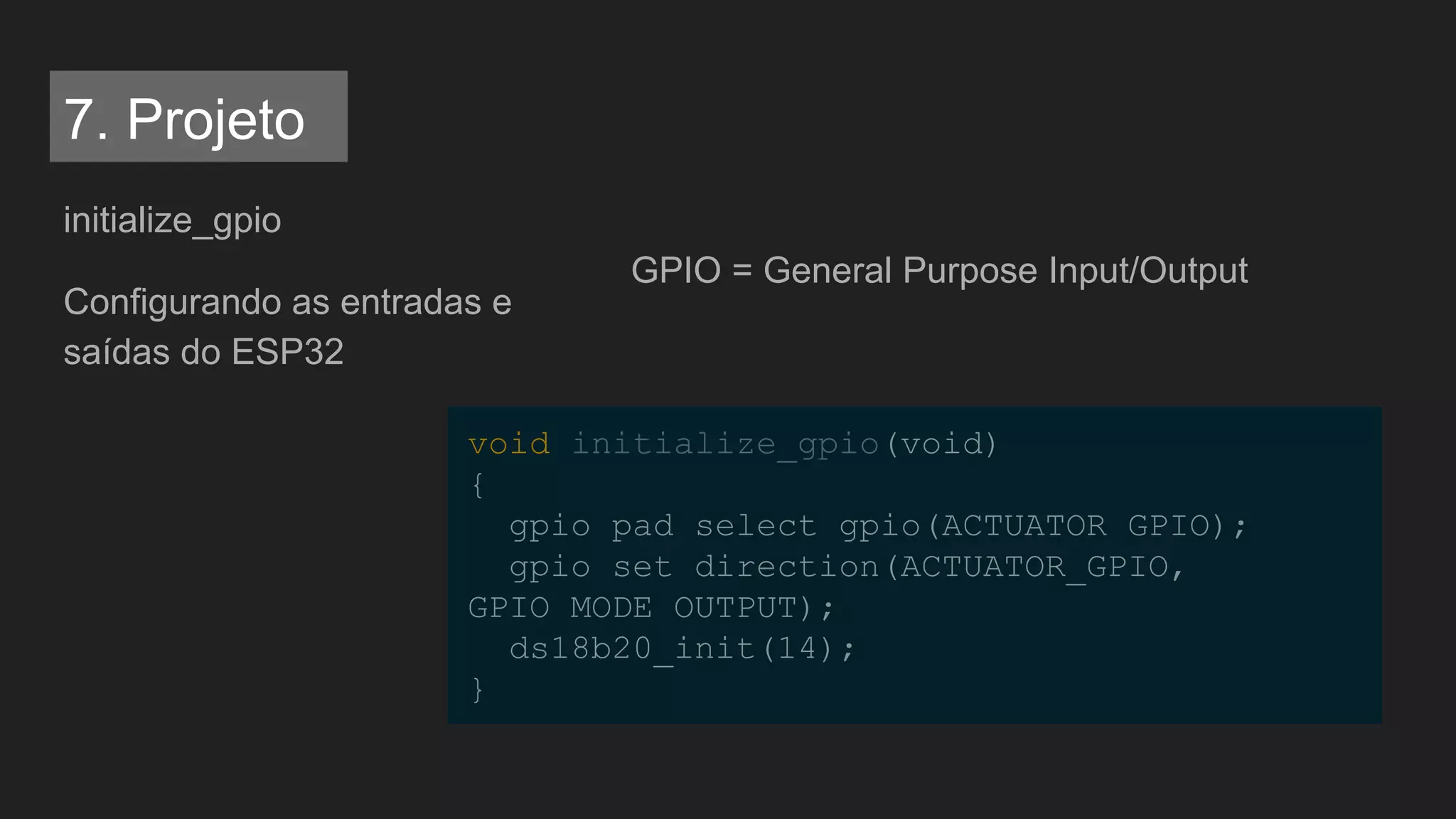 initialize_gpio
Configurando as entradas e
saídas do ESP32
void initialize_gpio(void)
{
gpio_pad_select_gpio(ACTUATOR_GPIO);
gpio_set_direction(ACTUATOR_GPIO,
GPIO_MODE_OUTPUT);
ds18b20_init(14);
}
GPIO = General Purpose Input/Output
7. Projeto
 