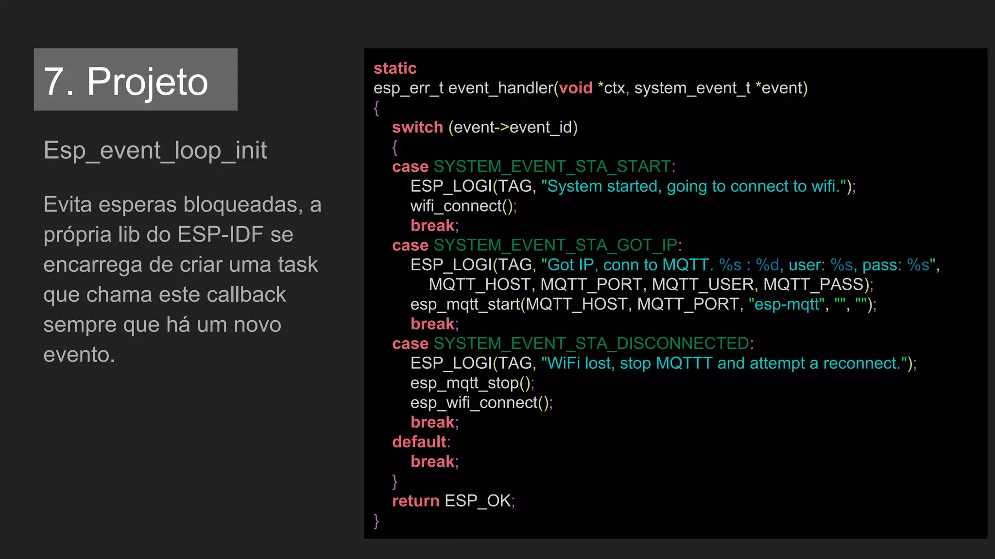 Esp_event_loop_init
Evita esperas bloqueadas, a
própria lib do ESP-IDF se
encarrega de criar uma task
que chama este callback
sempre que há um novo
evento.
static
esp_err_t event_handler(void *ctx, system_event_t *event)
{
switch (event->event_id)
{
case SYSTEM_EVENT_STA_START:
ESP_LOGI(TAG, "System started, going to connect to wifi.");
wifi_connect();
break;
case SYSTEM_EVENT_STA_GOT_IP:
ESP_LOGI(TAG, "Got IP, conn to MQTT. %s : %d, user: %s, pass: %s",
MQTT_HOST, MQTT_PORT, MQTT_USER, MQTT_PASS);
esp_mqtt_start(MQTT_HOST, MQTT_PORT, "esp-mqtt", "", "");
break;
case SYSTEM_EVENT_STA_DISCONNECTED:
ESP_LOGI(TAG, "WiFi lost, stop MQTTT and attempt a reconnect.");
esp_mqtt_stop();
esp_wifi_connect();
break;
default:
break;
}
return ESP_OK;
}
7. Projeto
 