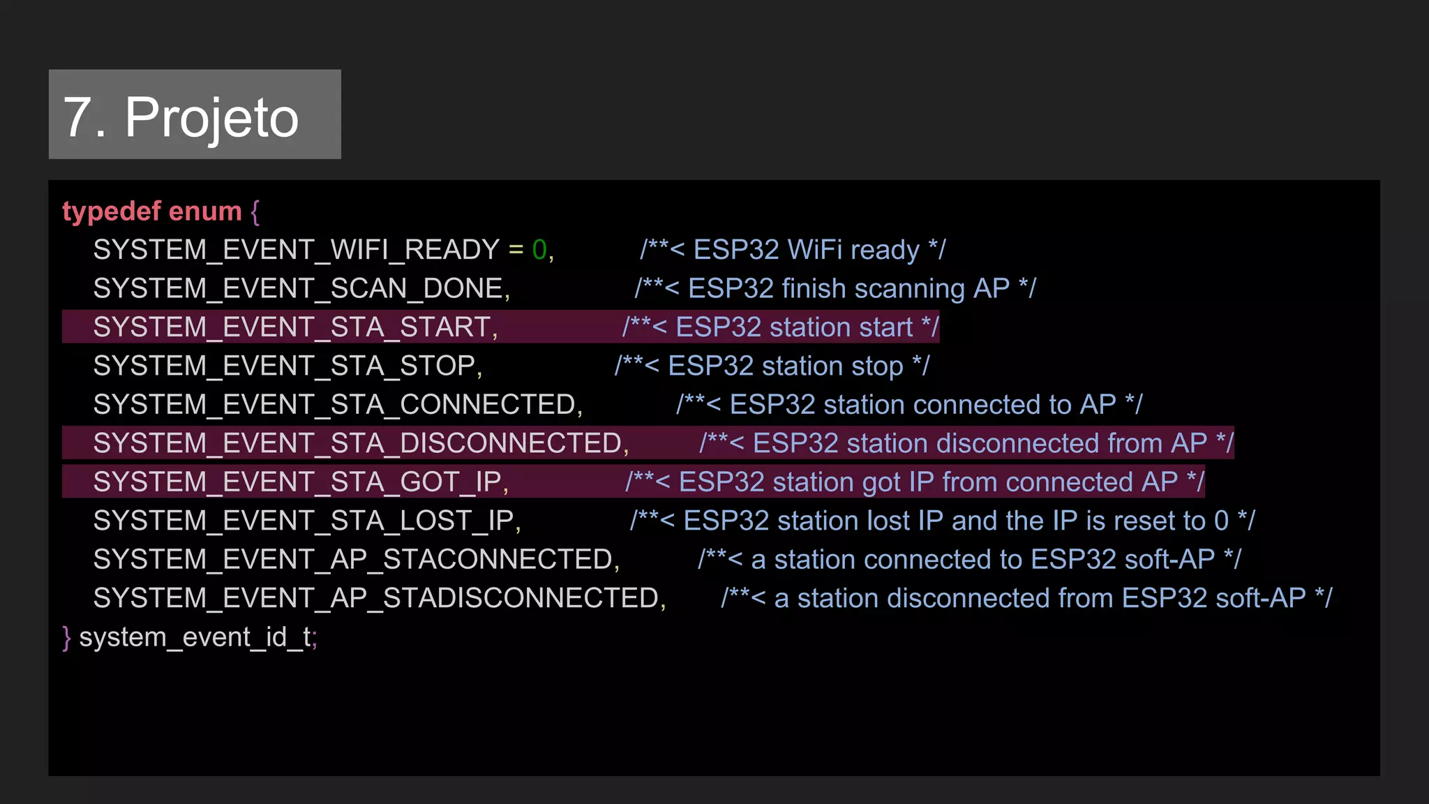 typedef enum {
SYSTEM_EVENT_WIFI_READY = 0, /**< ESP32 WiFi ready */
SYSTEM_EVENT_SCAN_DONE, /**< ESP32 finish scanning AP */
SYSTEM_EVENT_STA_START, /**< ESP32 station start */
SYSTEM_EVENT_STA_STOP, /**< ESP32 station stop */
SYSTEM_EVENT_STA_CONNECTED, /**< ESP32 station connected to AP */
SYSTEM_EVENT_STA_DISCONNECTED, /**< ESP32 station disconnected from AP */
SYSTEM_EVENT_STA_GOT_IP, /**< ESP32 station got IP from connected AP */
SYSTEM_EVENT_STA_LOST_IP, /**< ESP32 station lost IP and the IP is reset to 0 */
SYSTEM_EVENT_AP_STACONNECTED, /**< a station connected to ESP32 soft-AP */
SYSTEM_EVENT_AP_STADISCONNECTED, /**< a station disconnected from ESP32 soft-AP */
} system_event_id_t;
7. Projeto
 