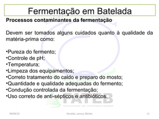 Fermentação em Batelada
Processos contaminantes da fermentação

Devem ser tomados alguns cuidados quanto à qualidade da
matéria-prima como:

•Pureza do fermento;
•Controle de pH;
•Temperatura;
•Limpeza dos equipamentos;
•Correto tratamento do caldo e preparo do mosto;
•Quantidade e qualidade adequadas do fermento;
•Condução controlada da fermentação;
•Uso correto de anti-sépticos e antibióticos.


 04/09/12               Geraldo, Larissa, Michel    11
 