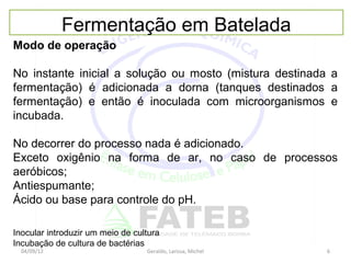 Fermentação em Batelada
Modo de operação

No instante inicial a solução ou mosto (mistura destinada a
fermentação) é adicionada a dorna (tanques destinados a
fermentação) e então é inoculada com microorganismos e
incubada.

No decorrer do processo nada é adicionado.
Exceto oxigênio na forma de ar, no caso de processos
aeróbicos;
Antiespumante;
Ácido ou base para controle do pH.

Inocular introduzir um meio de cultura
Incubação de cultura de bactérias
  04/09/12                        Geraldo, Larissa, Michel   6
 