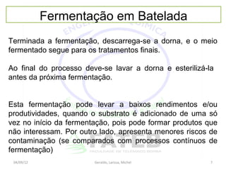 Fermentação em Batelada
Terminada a fermentação, descarrega-se a dorna, e o meio
fermentado segue para os tratamentos finais.

Ao final do processo deve-se lavar a dorna e esterilizá-la
antes da próxima fermentação.


Esta fermentação pode levar a baixos rendimentos e/ou
produtividades, quando o substrato é adicionado de uma só
vez no início da fermentação, pois pode formar produtos que
não interessam. Por outro lado, apresenta menores riscos de
contaminação (se comparados com processos contínuos de
fermentação)
 04/09/12               Geraldo, Larissa, Michel         7
 