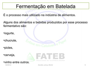 Fermentação em Batelada
É o processo mais utilizado na indústria de alimentos.

Alguns dos alimentos e bebidas produzidos por esse processo
fermentativo são:

•iogurte,

•chucrute,

•picles,

•cerveja,

•vinho entre outros.
 04/09/12                Geraldo, Larissa, Michel        8
 