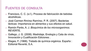 FUENTES DE CONSULTA
 Francisco, C. C. (s.f.). Proceso de fabricación de bebidas
alcohólicas.
 José Carmen Rmírez Ramírez, P. R. (2007). Bacterias
lácticas: Importancia en alimentos y sus efectos en salud.
 Ramón Parés, A. J. Bioquímica de los microorganimos.
REVERTE.
 Gallego, J. G. (2008). Madridaje, Enología y Cata de vinos.
Innovación y Cualificación Ediciones .
 Klages, F. (1968). Tratado de química orgánica. España :
Editorial Reverté, S.A.
 
