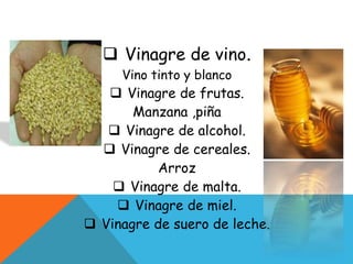  Vinagre de vino.
Vino tinto y blanco
 Vinagre de frutas.
Manzana ,piña
 Vinagre de alcohol.
 Vinagre de cereales.
Arroz
 Vinagre de malta.
 Vinagre de miel.
 Vinagre de suero de leche.
 