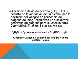 La formación de ácido acético (CH3COOH)
resulta de la oxidación de un alcohol por la
bacteria del vinagre en presencia del
oxígeno del aire., requieren un suministro
generoso de oxígeno para su crecimiento
y actividad. El cambio que ocurre es:
C2H5OH +O2+ Acetobacter aceti = CH3COOH+H20
Alcohol + Oxígeno + bacteria del vinagre = ácido
acético + agua
 