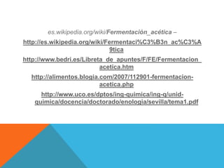es.wikipedia.org/wiki/Fermentación_acética –
http://es.wikipedia.org/wiki/Fermentaci%C3%B3n_ac%C3%A
9tica
http://www.bedri.es/Libreta_de_apuntes/F/FE/Fermentacion_
acetica.htm
http://alimentos.blogia.com/2007/112901-fermentacion-
acetica.php
http://www.uco.es/dptos/ing-quimica/ing-q/unid-
quimica/docencia/doctorado/enologia/sevilla/tema1.pdf
 