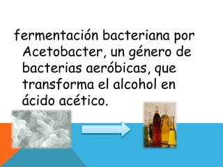 fermentación bacteriana por
Acetobacter, un género de
bacterias aeróbicas, que
transforma el alcohol en
ácido acético.
 
