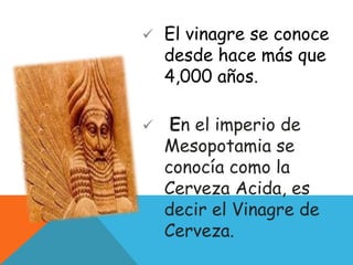  El vinagre se conoce
desde hace más que
4,000 años.
 En el imperio de
Mesopotamia se
conocía como la
Cerveza Acida, es
decir el Vinagre de
Cerveza.
 