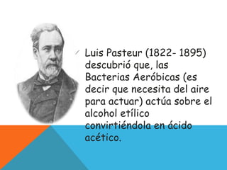  Luis Pasteur (1822- 1895)
descubrió que, las
Bacterias Aeróbicas (es
decir que necesita del aire
para actuar) actúa sobre el
alcohol etílico
convirtiéndola en ácido
acético.
 
