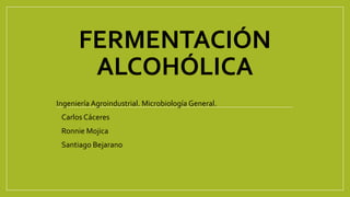 FERMENTACIÓN
ALCOHÓLICA
Ingeniería Agroindustrial. Microbiología General.
• Carlos Cáceres
• Ronnie Mojica
• Santiago Bejarano
 