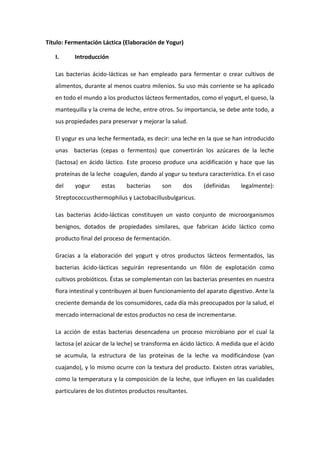 Título: Fermentación Láctica (Elaboración de Yogur)
I. Introducción
Las bacterias ácido-lácticas se han empleado para fermentar o crear cultivos de
alimentos, durante al menos cuatro milenios. Su uso más corriente se ha aplicado
en todo el mundo a los productos lácteos fermentados, como el yogurt, el queso, la
mantequilla y la crema de leche, entre otros. Su importancia, se debe ante todo, a
sus propiedades para preservar y mejorar la salud.
El yogur es una leche fermentada, es decir: una leche en la que se han introducido
unas bacterias (cepas o fermentos) que convertirán los azúcares de la leche
(lactosa) en ácido láctico. Este proceso produce una acidificación y hace que las
proteínas de la leche coagulen, dando al yogur su textura característica. En el caso
del yogur estas bacterias son dos (definidas legalmente):
Streptococcusthermophilus y Lactobacillusbulgaricus.
Las bacterias ácido-lácticas constituyen un vasto conjunto de microorganismos
benignos, dotados de propiedades similares, que fabrican ácido láctico como
producto final del proceso de fermentación.
Gracias a la elaboración del yogurt y otros productos lácteos fermentados, las
bacterias ácido-lácticas seguirán representando un filón de explotación como
cultivos probióticos. Éstas se complementan con las bacterias presentes en nuestra
flora intestinal y contribuyen al buen funcionamiento del aparato digestivo. Ante la
creciente demanda de los consumidores, cada día más preocupados por la salud, el
mercado internacional de estos productos no cesa de incrementarse.
La acción de estas bacterias desencadena un proceso microbiano por el cual la
lactosa (el azúcar de la leche) se transforma en ácido láctico. A medida que el ácido
se acumula, la estructura de las proteínas de la leche va modificándose (van
cuajando), y lo mismo ocurre con la textura del producto. Existen otras variables,
como la temperatura y la composición de la leche, que influyen en las cualidades
particulares de los distintos productos resultantes.
 