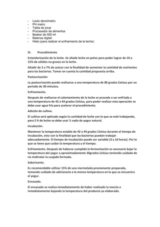 - Lacto densímetro
- PH metro
- Tabla de picar
- Procesador de alimentos
- Beaker de 500 ml
- Balanza digital
- Hielo (para realizar el enfriamiento de la leche)
III. Procedimiento
Estandarización de la leche. Se añade leche en polvo para poder lograr de 10 a
15% de sólidos no grasos en la leche.
Añadir de 3 a 7% de azúcar con la finalidad de aumentar la cantidad de nutrientes
para las bacterias. Tomar en cuenta la cantidad propuesta arriba.
Pasteurización:
La pasteurización puede realizarse a una temperatura de 80 grados Celsius por un
periodo de 30 minutos.
Enfriamiento.
Después de realizarse el calentamiento de la leche se procede a ser enfriada a
una temperatura de 42 a 44 grados Celsius, para poder realizar esta operación se
debe usar agua fría para acelerar el procedimiento.
Adición de cultivo.
El cultivo será aplicado según la cantidad de leche con la que se esté trabajando,
para 5 lt de leche se debe usar ½ vado de yogur natural.
Incubación.
Mantener la temperatura estable de 42 a 44 grados Celsius durante el tiempo de
incubación, esto con la finalidad que las bacterias puedan trabajar
adecuadamente. El tiempo de incubación puede ser variable (3 a 10 horas). Por lo
que se tiene que cuidar la temperatura y el tiempo.
Enfriamiento. Después de haberse cumplido la fermentación es necesario bajar la
temperatura del yogur a aproximadamente 20grados Celsius teniendo cuidado de
no maltratar la cuajada formada.
Saborizante.
Es recomendable utilizar 15% de una mermelada previamente preparada,
tomando cuidado de adicionarla a la misma temperatura en la que se encuentra
el yogur.
Envasado.
El envasado se realiza inmediatamente de haber realizado la mezcla e
inmediatamente bajando la temperatura del producto ya elaborado.
 