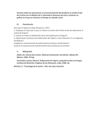 Durante todas las operaciones en el procesamiento del producto se medirá el pH
de la leche con el objetivo de ir valorando el descenso de este y construir un
gráfico en el que se mostrara el tiempo en relación al pH.
IV. Cuestionario
¿Por qué el Yogurt se debe almacenar a 4ºC?
2. ¿Explique la razón por la que se realiza la cocción de la leche antes de adicionarle el
cultivo de Yogurt?
3. ¿Cómo se realiza la elaboración de la mermelada para el Yogurt?
4. ¿Represente el proceso de elaboración del Yogurt a nivel industrial, en un diagrama
de bloques?
¿Explique el mecanismo de transformación de lactosa a ácido láctico?
¿Cuál es el mecanismo de transformación de las bacterias en la leche?
V. Bibliografía
ALAIS, CH. Ciencia de la Leche. Editorial Continental. 5ta Edición. México DF,
México, 1984. 574 pp.
Hernández Lozano, Maria A. Elaboración de Yogurt a pequeña escala en el hogar.
Instituto de Nutrición e Higiene de los Alimentos. Cuba, 1998. 3p.
REVILLA, A. “Tecnología de la Leche”. IICA. San José, Costa Ric
 