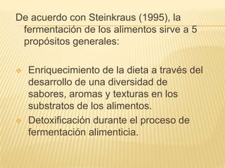 De acuerdo con Steinkraus (1995), la fermentación de los alimentos sirve a 5 propósitos generales:Enriquecimiento de la dieta a través del desarrollo de una diversidad de sabores, aromas y texturas en los substratos de los alimentos.