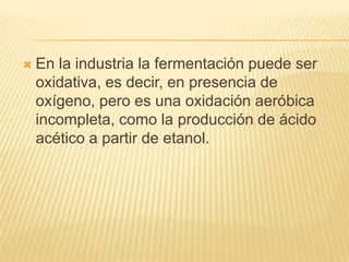 En la industria la fermentación puede ser oxidativa, es decir, en presencia de oxígeno, pero es una oxidación aeróbica incompleta, como la producción de ácido acético a partir de etanol.