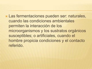 Las fermentaciones pueden ser: naturales, cuando las condiciones ambientales permiten la interacción de los microorganismos y los sustratos orgánicos susceptibles; o artificiales, cuando el hombre propicia condiciones y el contacto referido.