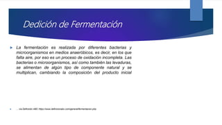 Dedición de Fermentación
 La fermentación es realizada por diferentes bacterias y
microorganismos en medios anaeróbicos, es decir, en los que
falta aire, por eso es un proceso de oxidación incompleta. Las
bacterias o microorganismos, así como también las levaduras,
se alimentan de algún tipo de componente natural y se
multiplican, cambiando la composición del producto inicial
 ... vía Definición ABC https://www.definicionabc.com/general/fermentacion.php
 