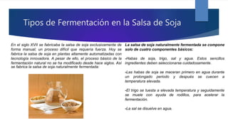 Tipos de Fermentación en la Salsa de Soja
En el siglo XVII se fabricaba la salsa de soja exclusivamente de
forma manual; un proceso difícil que requería fuerza. Hoy se
fabrica la salsa de soja en plantas altamente automatizadas con
tecnología innovadora. A pesar de ello, el proceso básico de la
fermentación natural no se ha modificado desde hace siglos. Así
se fabrica la salsa de soja naturalmente fermentada:
La salsa de soja naturalmente fermentada se compone
solo de cuatro componentes básicos:
-Habas de soja, trigo, sal y agua. Estos sencillos
ingredientes deben seleccionarse cuidadosamente.
-Las habas de soja se maceran primero en agua durante
un prolongado periodo y después se cuecen a
temperatura elevada.
-El trigo se tuesta a elevada temperatura y seguidamente
se muele con ayuda de rodillos, para acelerar la
fermentación.
-La sal se disuelve en agua.
 