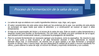  La salsa de soja se elabora con cuatro ingredientes básicos: soja, trigo, sal y agua.
 El sabor característico de esta salsa viene dado por las proteínas de la soja. Las semillas de esta planta
se sumergen en agua hasta que estas la absorben, y a continuación se cuecen al vapor a altas
temperaturas.
 El trigo es el responsable del dulzor y el aroma de la salsa de soja. Este es asado a altas temperaturas y
después molido para facilitar su fermentación. Por otro lado, se añade una gran cantidad de sal al agua,
que actuará como conservante natural, y controlará la propagación de bacterias.
 Para la correcta fermentación es necesario agregar una levadura, como la aspergillus. Se mezcla la soja
con el trigo, junto a esta levadura y se deja fermentar durante 3 días, obteniendo la mezcla
llamada shoyu koji. A continuación, se mezcla con el agua salada y se deja fermentar y envejecer
durante un tiempo más o menos largo, del que dependerá la calidad de la salsa o moromi resultante.Por
último, y para obtener la salsa de soja, el moromi es filtrado y exprimido lentamente y con cuidado.
Proceso de Fermentación de la salsa de soja
 