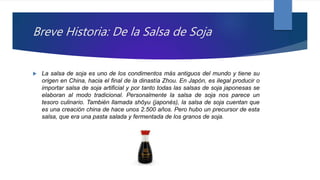 Breve Historia: De la Salsa de Soja
 La salsa de soja es uno de los condimentos más antiguos del mundo y tiene su
origen en China, hacia el final de la dinastía Zhou. En Japón, es ilegal producir o
importar salsa de soja artificial y por tanto todas las salsas de soja japonesas se
elaboran al modo tradicional. Personalmente la salsa de soja nos parece un
tesoro culinario. También llamada shōyu (japonés), la salsa de soja cuentan que
es una creación china de hace unos 2.500 años. Pero hubo un precursor de esta
salsa, que era una pasta salada y fermentada de los granos de soja.
 