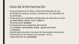 Usos de la fermentación
• Enriquecimiento de la dieta a través del desarrollo de una
diversidad de sabores, aromas y texturas en los substratos de
los alimentos.
• Preservación de cantidades substanciales de alimentos a través
de ácido láctico, etanol, ácido acético y
fermentaciones alcalinas.
• Enriquecimiento de substratos alimenticios
con proteína, aminoácidos, ácidos grasos esenciales
y vitaminas.
• Detoxificación durante el proceso de fermentación alimenticia.
• Disminución de los tiempos de cocinado y de los
requerimientos de combustible
 